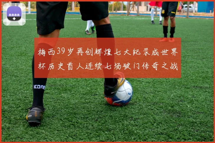 梅西39岁再创辉煌七大纪录成世界杯历史首人连续七场破门传奇之战