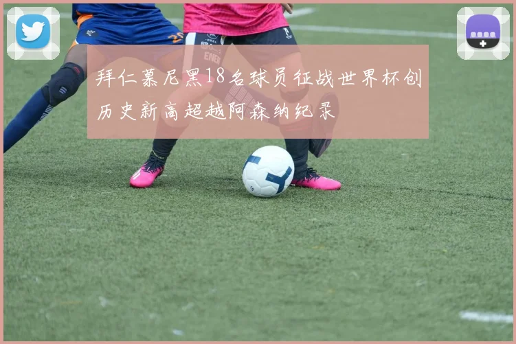 拜仁慕尼黑18名球员征战世界杯创历史新高超越阿森纳纪录