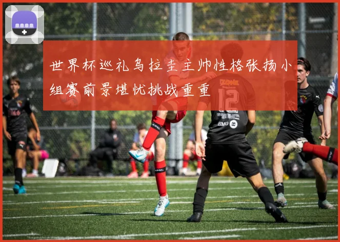 世界杯巡礼乌拉圭主帅性格张扬小组赛前景堪忧挑战重重