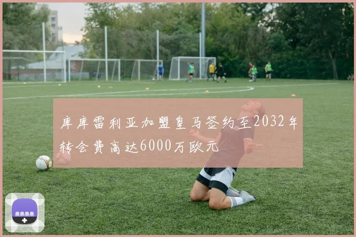库库雷利亚加盟皇马签约至2032年转会费高达6000万欧元