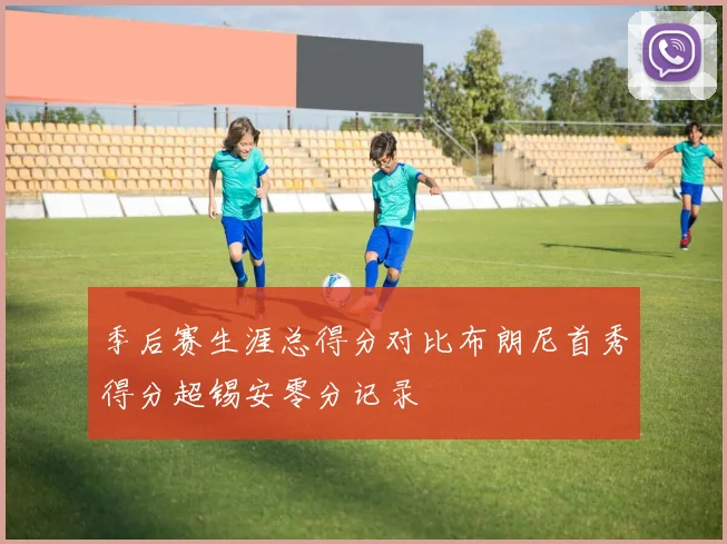 季后赛生涯总得分对比布朗尼首秀得分超锡安零分记录