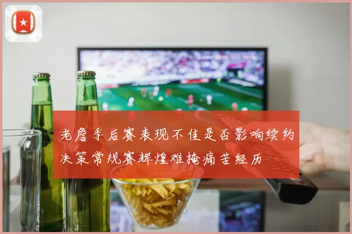 老詹季后赛表现不佳是否影响续约决策常规赛辉煌难掩痛苦经历