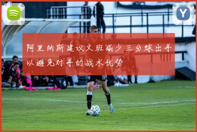 阿里纳斯建议文班减少三分球出手以避免对手的战术优势
