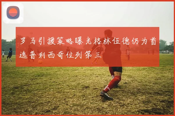 罗马引援策略曝光格林伍德仍为首选普利西奇位列第三