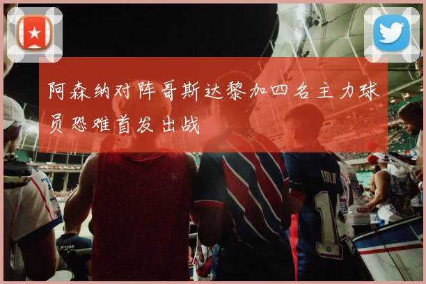 阿森纳对阵哥斯达黎加四名主力球员恐难首发出战