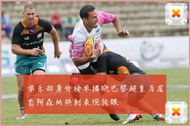 俱乐部身价榜单揭晓巴黎超皇马居首阿森纳热刺表现抢眼