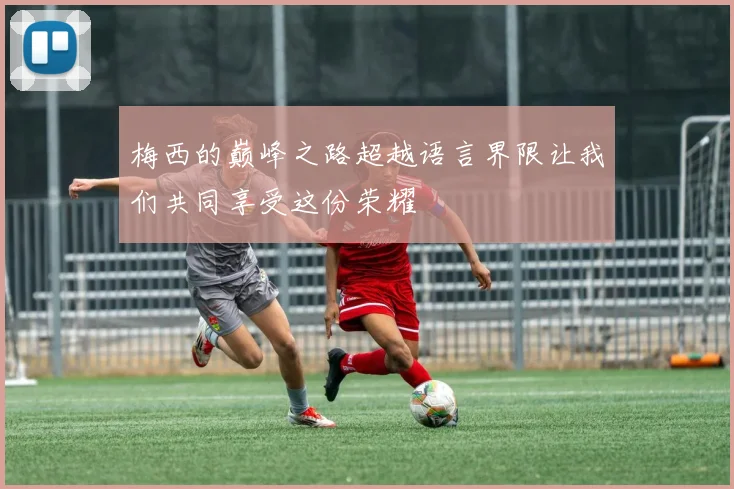 梅西的巅峰之路超越语言界限让我们共同享受这份荣耀