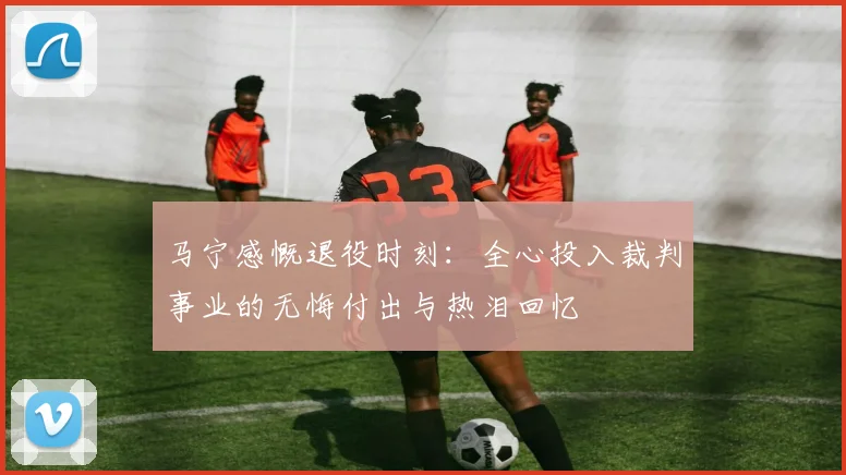 马宁感慨退役时刻：全心投入裁判事业的无悔付出与热泪回忆