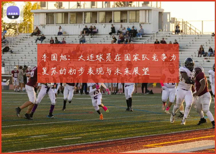 李国旭：大连球员在国家队竞争力复苏的初步表现与未来展望