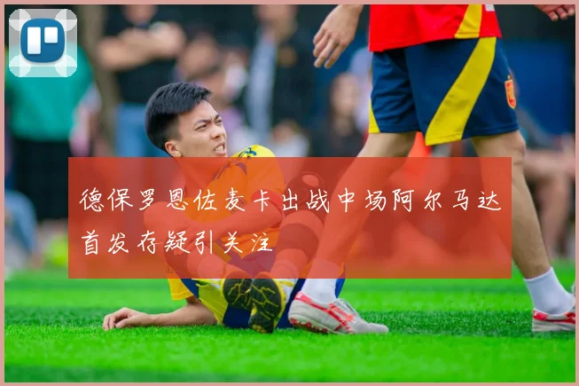 德保罗恩佐麦卡出战中场阿尔马达首发存疑引关注