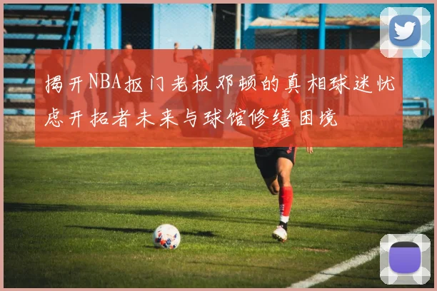 揭开NBA抠门老板邓顿的真相球迷忧虑开拓者未来与球馆修缮困境